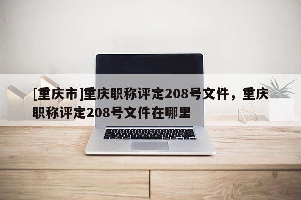 [重慶市]重慶職稱評定208號文件，重慶職稱評定208號文件在哪里