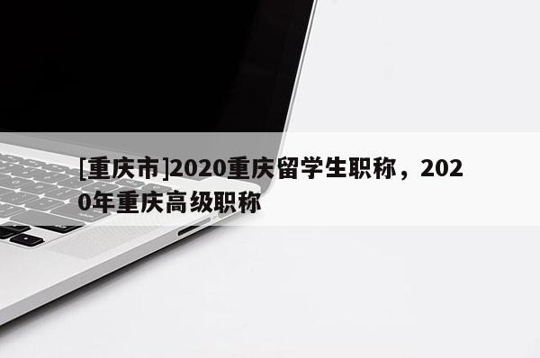 [重慶市]2020重慶留學生職稱，2020年重慶高級職稱