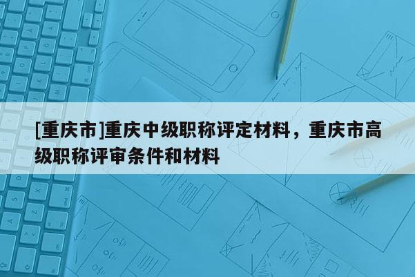 [重慶市]重慶中級(jí)職稱評(píng)定材料，重慶市高級(jí)職稱評(píng)審條件和材料