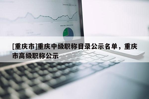 [重慶市]重慶中級(jí)職稱(chēng)目錄公示名單，重慶市高級(jí)職稱(chēng)公示