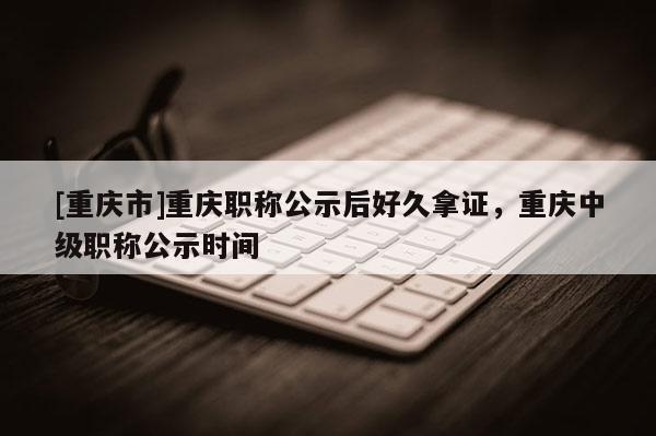 [重慶市]重慶職稱公示后好久拿證，重慶中級職稱公示時間