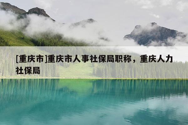 [重慶市]重慶市人事社保局職稱，重慶人力社保局