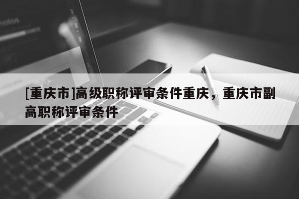 [重慶市]高級(jí)職稱(chēng)評(píng)審條件重慶，重慶市副高職稱(chēng)評(píng)審條件
