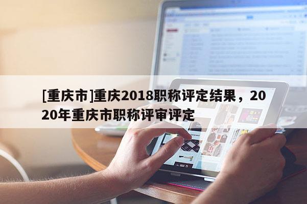 [重慶市]重慶2018職稱評定結(jié)果，2020年重慶市職稱評審評定
