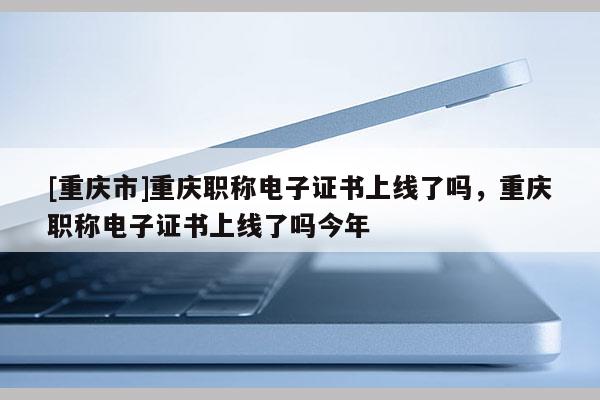 [重慶市]重慶職稱電子證書上線了嗎，重慶職稱電子證書上線了嗎今年