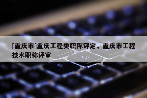 [重慶市]重慶工程類職稱評定，重慶市工程技術(shù)職稱評審
