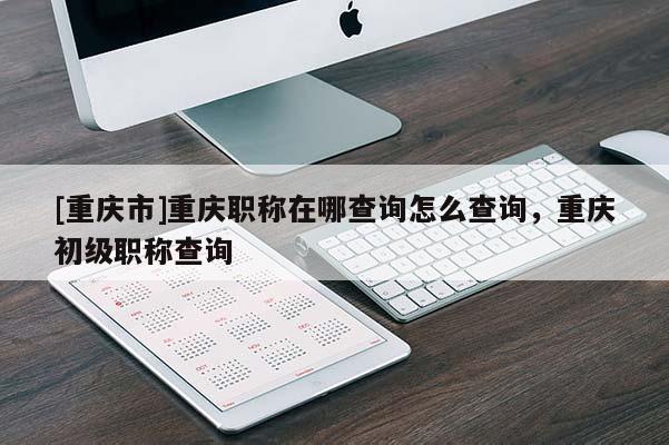[重慶市]重慶職稱在哪查詢怎么查詢，重慶初級職稱查詢