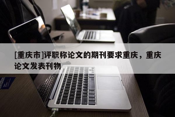 [重慶市]評職稱論文的期刊要求重慶，重慶論文發(fā)表刊物