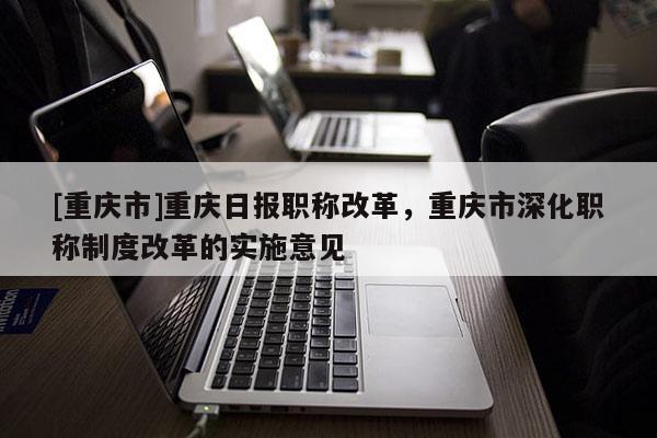 [重慶市]重慶日?qǐng)?bào)職稱改革，重慶市深化職稱制度改革的實(shí)施意見