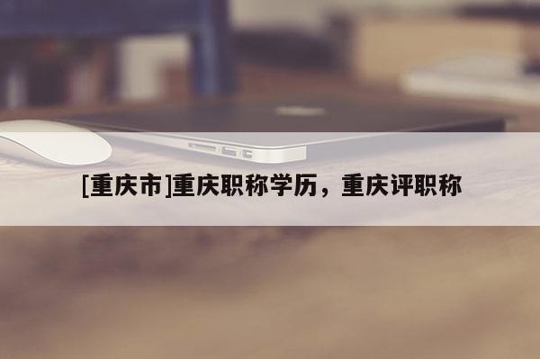 [重慶市]重慶職稱學(xué)歷，重慶評(píng)職稱