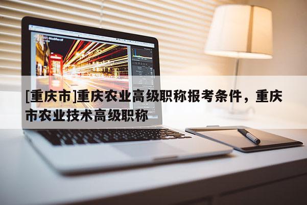 [重慶市]重慶農(nóng)業(yè)高級職稱報考條件，重慶市農(nóng)業(yè)技術(shù)高級職稱