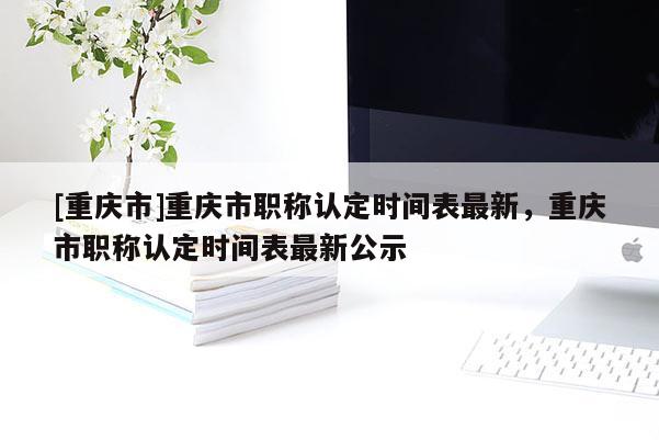 [重慶市]重慶市職稱認(rèn)定時間表最新，重慶市職稱認(rèn)定時間表最新公示