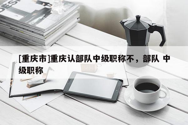 [重慶市]重慶認(rèn)部隊(duì)中級(jí)職稱不，部隊(duì) 中級(jí)職稱