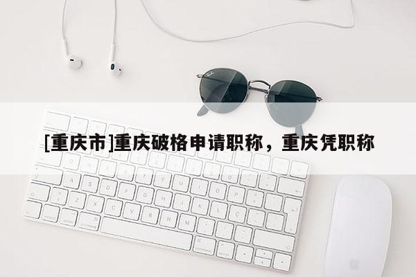 [重慶市]重慶破格申請(qǐng)職稱，重慶憑職稱
