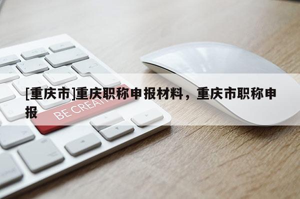 [重慶市]重慶職稱申報(bào)材料，重慶市職稱申報(bào)