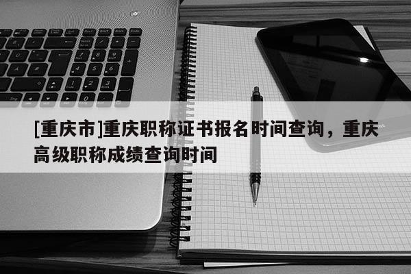 [重慶市]重慶職稱證書(shū)報(bào)名時(shí)間查詢，重慶高級(jí)職稱成績(jī)查詢時(shí)間