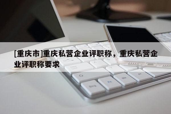 [重慶市]重慶私營(yíng)企業(yè)評(píng)職稱，重慶私營(yíng)企業(yè)評(píng)職稱要求