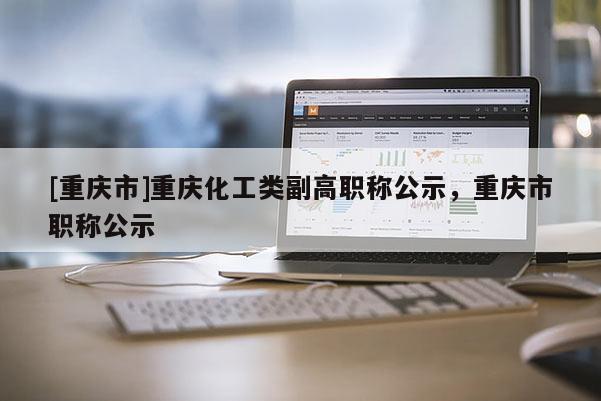 [重慶市]重慶化工類副高職稱公示，重慶市職稱公示