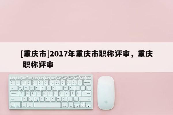 [重慶市]2017年重慶市職稱評(píng)審，重慶 職稱評(píng)審