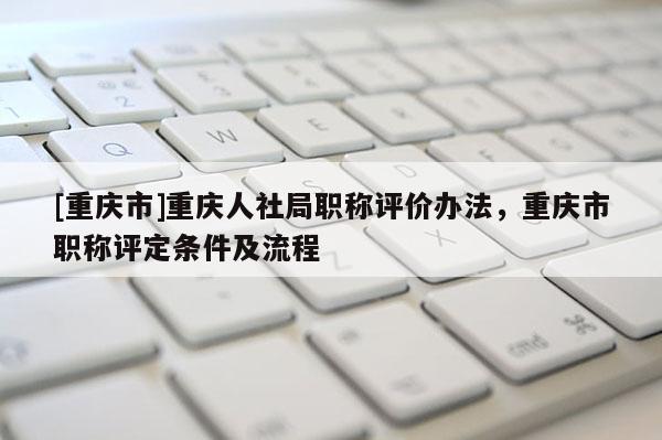 [重慶市]重慶人社局職稱評(píng)價(jià)辦法，重慶市職稱評(píng)定條件及流程