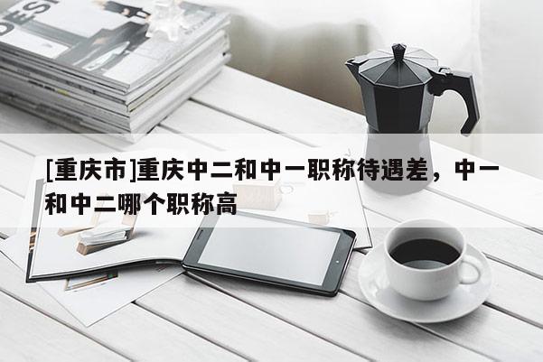 [重慶市]重慶中二和中一職稱待遇差，中一和中二哪個職稱高