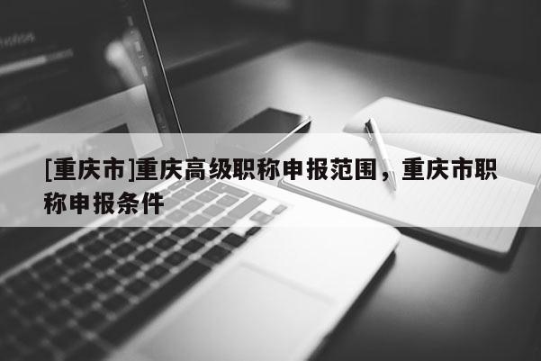 [重慶市]重慶高級(jí)職稱(chēng)申報(bào)范圍，重慶市職稱(chēng)申報(bào)條件