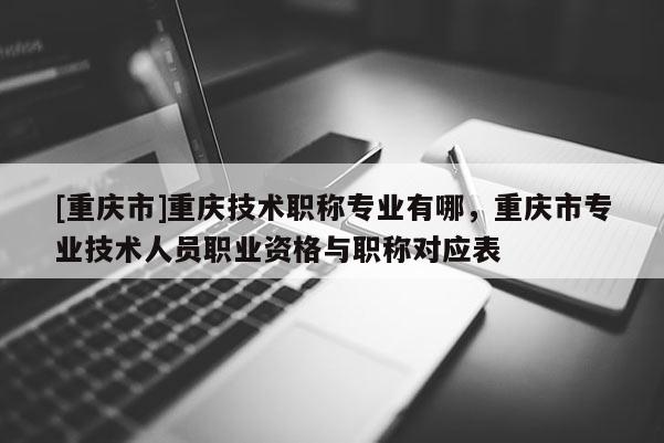 [重慶市]重慶技術(shù)職稱專業(yè)有哪，重慶市專業(yè)技術(shù)人員職業(yè)資格與職稱對應(yīng)表