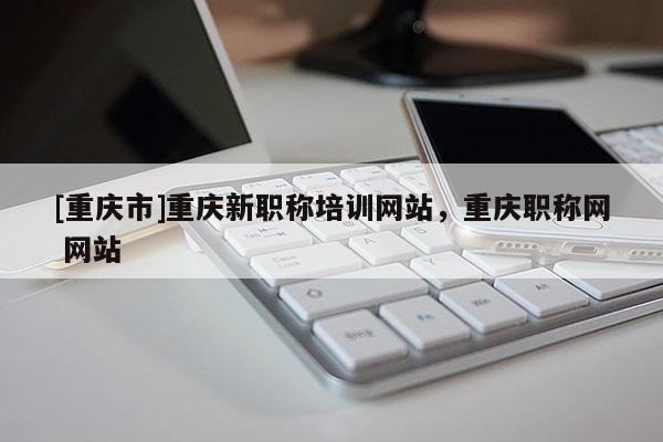 [重慶市]重慶新職稱培訓(xùn)網(wǎng)站，重慶職稱網(wǎng) 網(wǎng)站