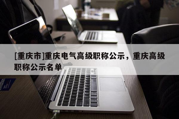 [重慶市]重慶電氣高級職稱公示，重慶高級職稱公示名單
