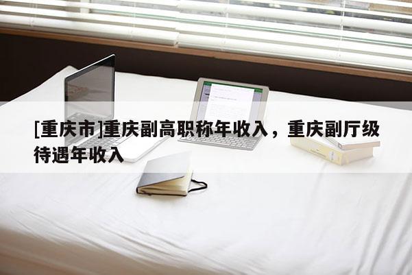 [重慶市]重慶副高職稱年收入，重慶副廳級(jí)待遇年收入