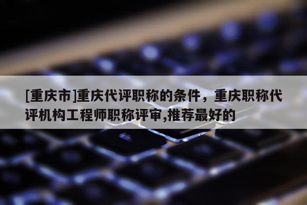 [重慶市]重慶代評職稱的條件，重慶職稱代評機(jī)構(gòu)工程師職稱評審,推薦最好的