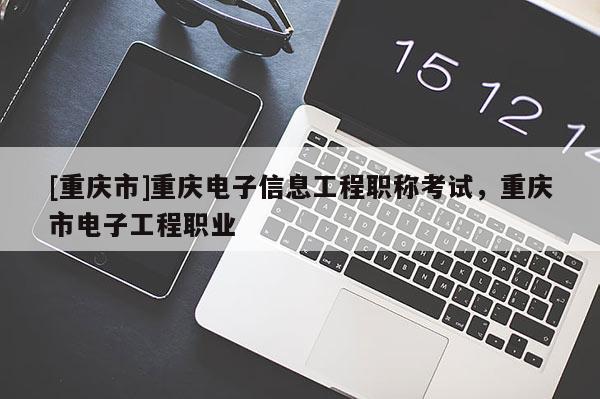 [重慶市]重慶電子信息工程職稱考試，重慶市電子工程職業(yè)