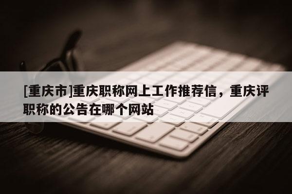 [重慶市]重慶職稱網上工作推薦信，重慶評職稱的公告在哪個網站