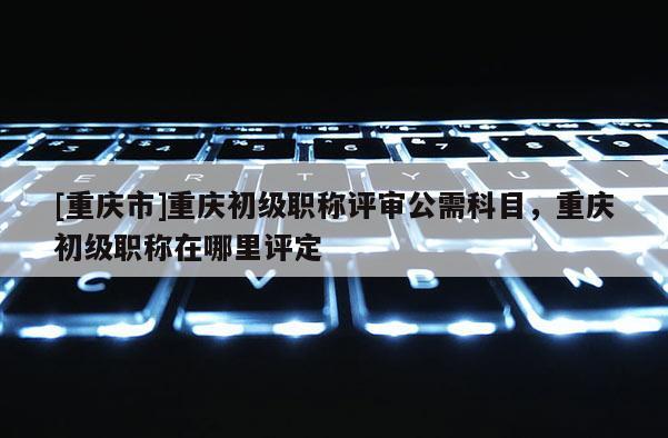 [重慶市]重慶初級職稱評審公需科目，重慶初級職稱在哪里評定