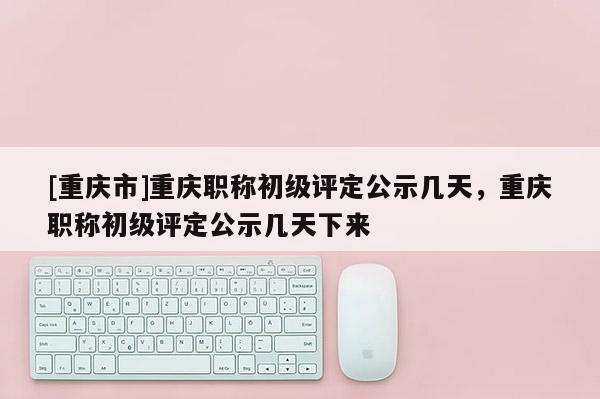 [重慶市]重慶職稱初級評定公示幾天，重慶職稱初級評定公示幾天下來