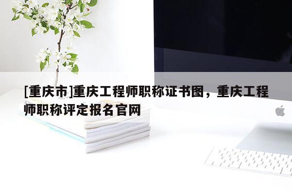 [重慶市]重慶工程師職稱證書圖，重慶工程師職稱評定報名官網