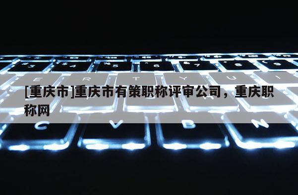 [重慶市]重慶市有策職稱評審公司，重慶職稱網(wǎng)
