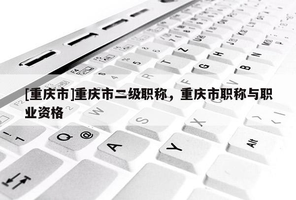 [重慶市]重慶市二級職稱，重慶市職稱與職業(yè)資格