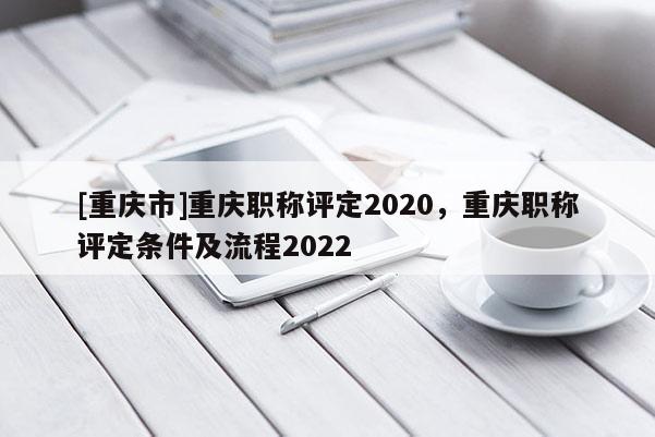 [重慶市]重慶職稱評(píng)定2020，重慶職稱評(píng)定條件及流程2022