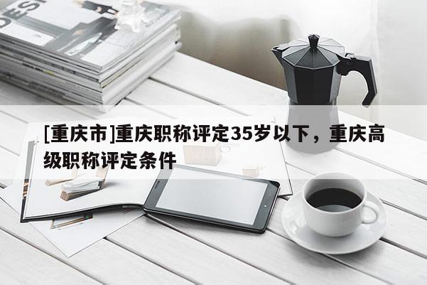 [重慶市]重慶職稱(chēng)評(píng)定35歲以下，重慶高級(jí)職稱(chēng)評(píng)定條件