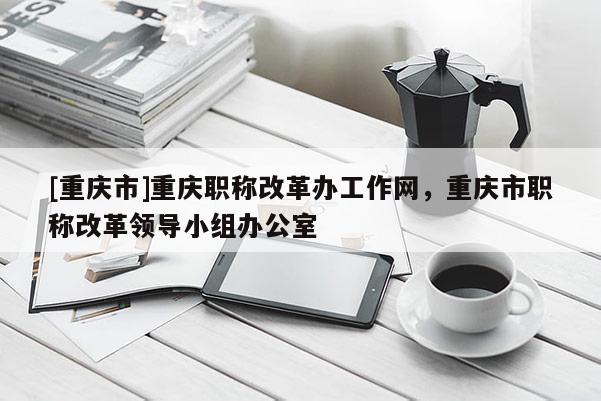 [重慶市]重慶職稱改革辦工作網(wǎng)，重慶市職稱改革領(lǐng)導(dǎo)小組辦公室