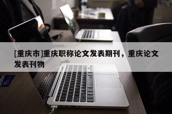 [重慶市]重慶職稱論文發(fā)表期刊，重慶論文發(fā)表刊物