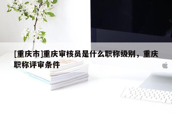 [重慶市]重慶審核員是什么職稱級別，重慶職稱評審條件