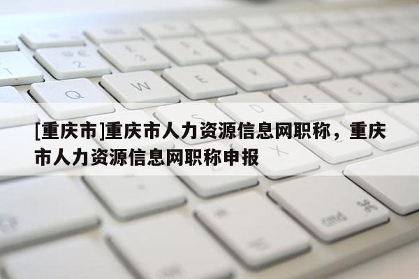 [重慶市]重慶市人力資源信息網(wǎng)職稱，重慶市人力資源信息網(wǎng)職稱申報