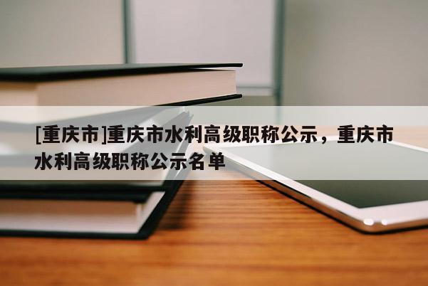 [重慶市]重慶市水利高級(jí)職稱公示，重慶市水利高級(jí)職稱公示名單