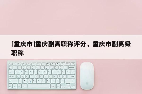 [重慶市]重慶副高職稱評分，重慶市副高級職稱