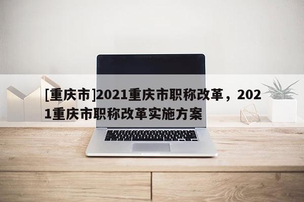 [重慶市]2021重慶市職稱改革，2021重慶市職稱改革實施方案