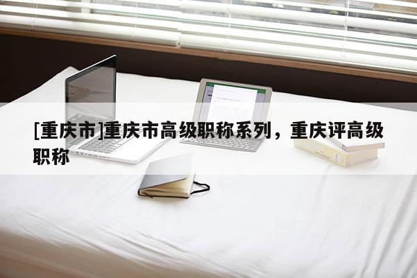 [重慶市]重慶市高級(jí)職稱系列，重慶評(píng)高級(jí)職稱