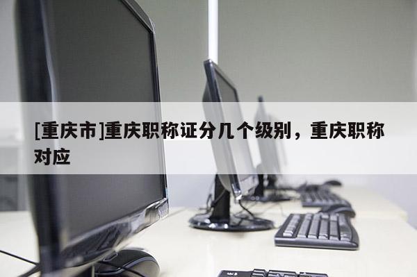 [重慶市]重慶職稱證分幾個級別，重慶職稱對應(yīng)