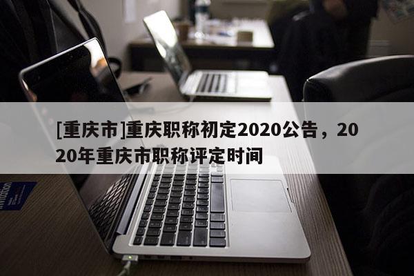 [重慶市]重慶職稱初定2020公告，2020年重慶市職稱評定時間